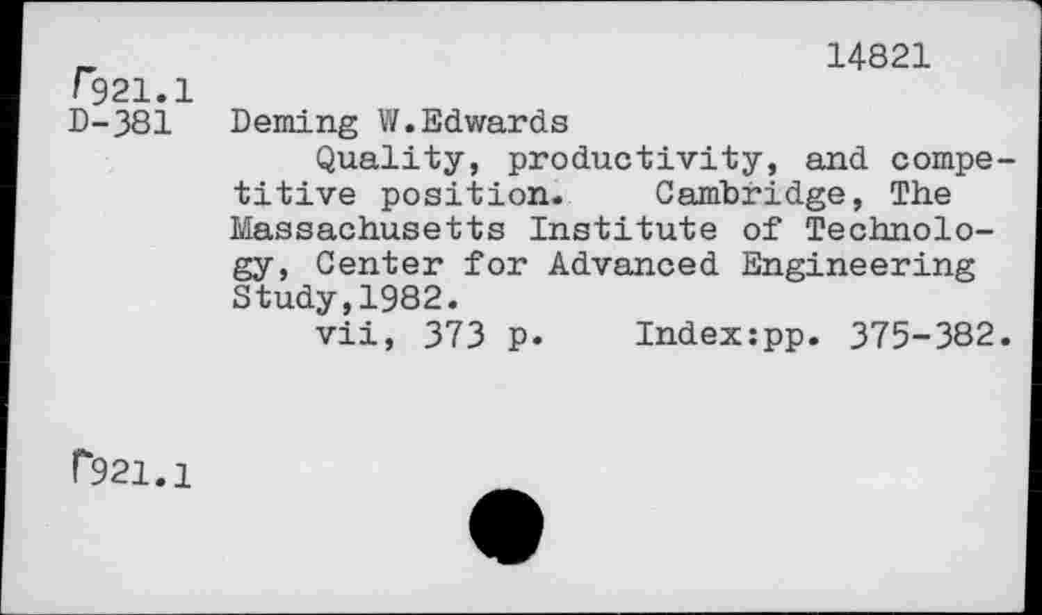 ﻿/*921.1 D-381
14821
Deming W.Edwards
Quality, productivity, and compe titive position. Cambridge, The Massachusetts Institute of Technology, Center for Advanced Engineering Study,1982.
vii, 373 p. Index:pp. 375-382
P921.1